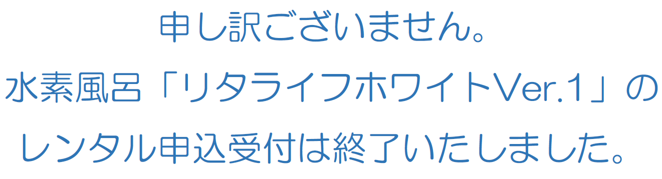 申し訳ございません。水素風呂「リタライフホワイトVer.1」のレンタル申込受付は終了いたしました。